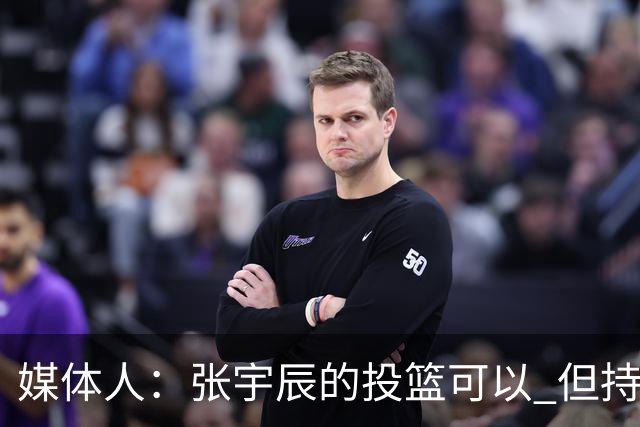 媒体人：张宇辰的投篮可以 但持球绕防守&持球投3分硬解就不行了