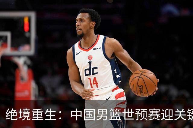 绝境重生：中国男篮世预赛迎关键第二阶段 拼搏定能破局