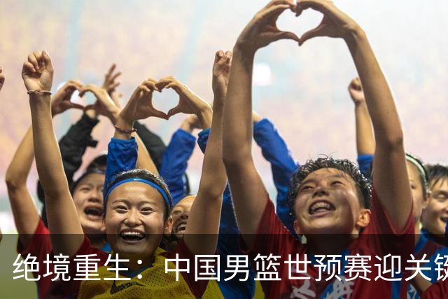 绝境重生：中国男篮世预赛迎关键第二阶段 拼搏定能破局